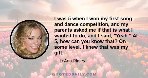 I was 5 when I won my first song and dance competition, and my parents asked me if that is what I wanted to do, and I said, Yeah. At 5, how can you know that? On some level, I knew that was my gift.