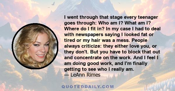 I went through that stage every teenager goes through: Who am I? What am I? Where do I fit in? In my case I had to deal with newspapers saying I looked fat or tired or my hair was a mess. People always criticize: they