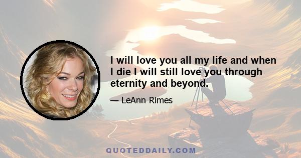 I will love you all my life and when I die I will still love you through eternity and beyond.