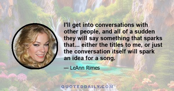 I'll get into conversations with other people, and all of a sudden they will say something that sparks that... either the titles to me, or just the conversation itself will spark an idea for a song.