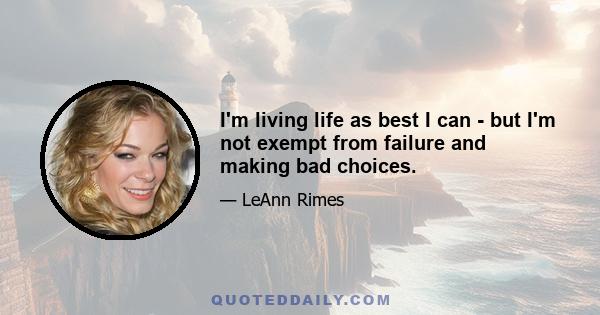 I'm living life as best I can - but I'm not exempt from failure and making bad choices.