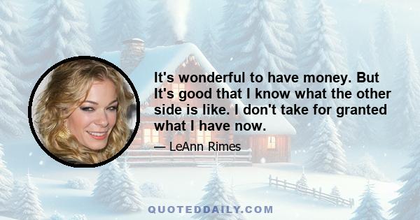 It's wonderful to have money. But It's good that I know what the other side is like. I don't take for granted what I have now.