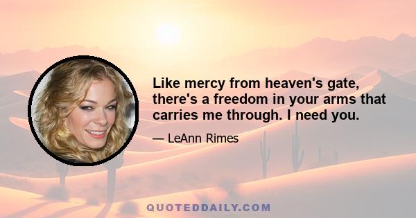 Like mercy from heaven's gate, there's a freedom in your arms that carries me through. I need you.