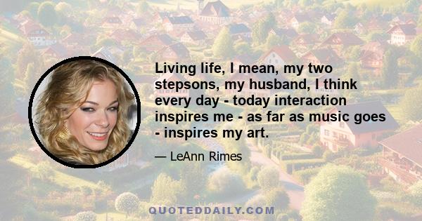 Living life, I mean, my two stepsons, my husband, I think every day - today interaction inspires me - as far as music goes - inspires my art.