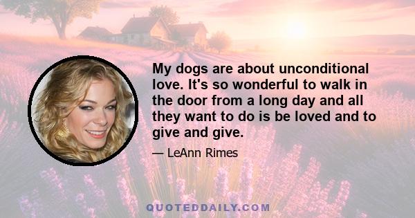 My dogs are about unconditional love. It's so wonderful to walk in the door from a long day and all they want to do is be loved and to give and give.