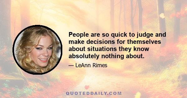 People are so quick to judge and make decisions for themselves about situations they know absolutely nothing about.