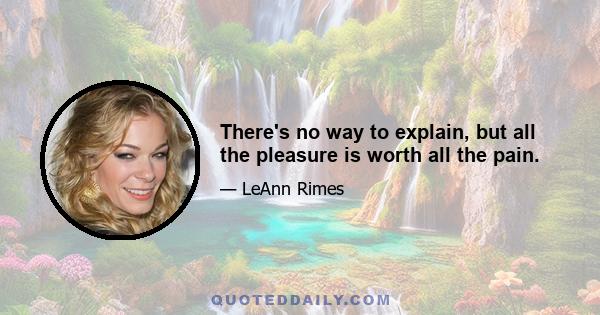 There's no way to explain, but all the pleasure is worth all the pain.