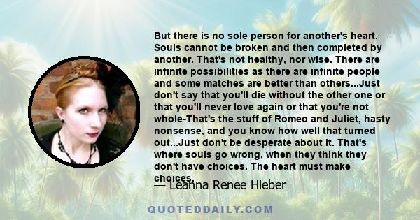 But there is no sole person for another's heart. Souls cannot be broken and then completed by another. That's not healthy, nor wise. There are infinite possibilities as there are infinite people and some matches are