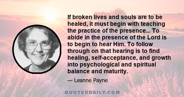 If broken lives and souls are to be healed, it must begin with teaching the practice of the presence... To abide in the presence of the Lord is to begin to hear Him. To follow through on that hearing is to find healing, 