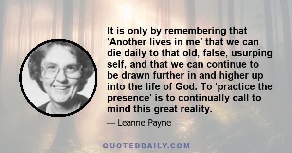 It is only by remembering that 'Another lives in me' that we can die daily to that old, false, usurping self, and that we can continue to be drawn further in and higher up into the life of God. To 'practice the