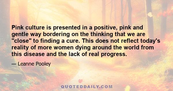 Pink culture is presented in a positive, pink and gentle way bordering on the thinking that we are close to finding a cure. This does not reflect today's reality of more women dying around the world from this disease