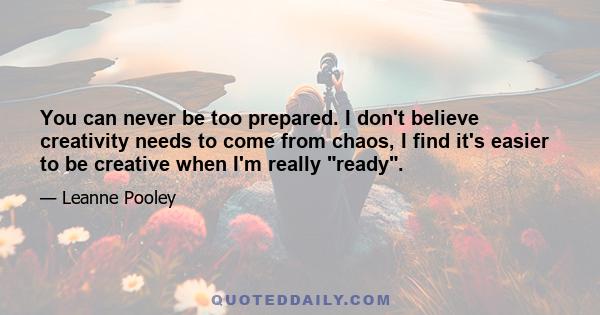 You can never be too prepared. I don't believe creativity needs to come from chaos, I find it's easier to be creative when I'm really ready.