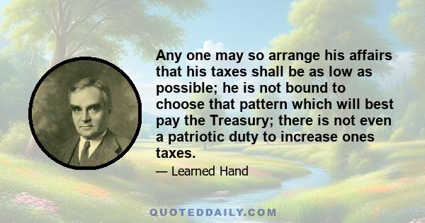 Any one may so arrange his affairs that his taxes shall be as low as possible; he is not bound to choose that pattern which will best pay the Treasury; there is not even a patriotic duty to increase ones taxes.