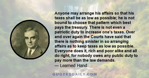 Anyone may arrange his affairs so that his taxes shall be as low as possible; he is not bound to choose that pattern which best pays the treasury. There is not even a patriotic duty to increase one's taxes. Over and