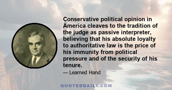 Conservative political opinion in America cleaves to the tradition of the judge as passive interpreter, believing that his absolute loyalty to authoritative law is the price of his immunity from political pressure and