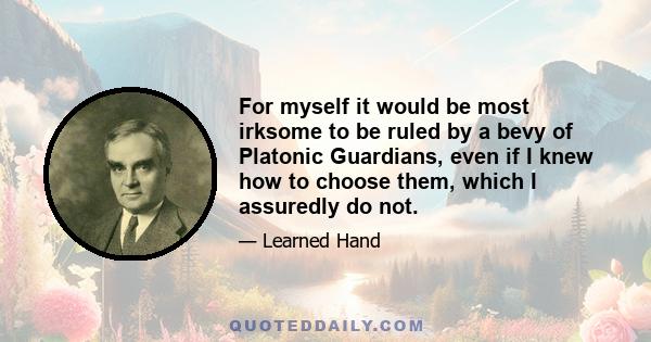 For myself it would be most irksome to be ruled by a bevy of Platonic Guardians, even if I knew how to choose them, which I assuredly do not.