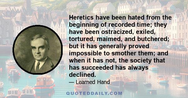 Heretics have been hated from the beginning of recorded time; they have been ostracized, exiled, tortured, maimed, and butchered; but it has generally proved impossible to smother them; and when it has not, the society