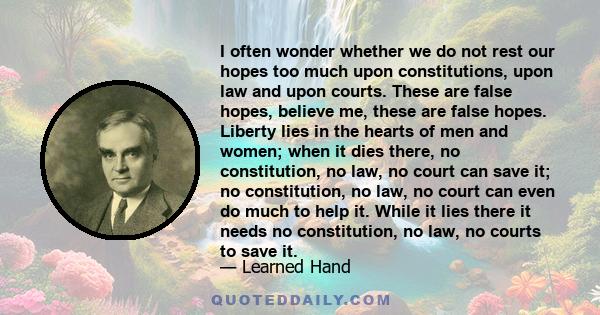 I often wonder whether we do not rest our hopes too much upon constitutions, upon law and upon courts. These are false hopes, believe me, these are false hopes. Liberty lies in the hearts of men and women; when it dies