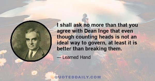 I shall ask no more than that you agree with Dean Inge that even though counting heads is not an ideal way to govern, at least it is better than breaking them.