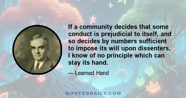 If a community decides that some conduct is prejudicial to itself, and so decides by numbers sufficient to impose its will upon dissenters, I know of no principle which can stay its hand.