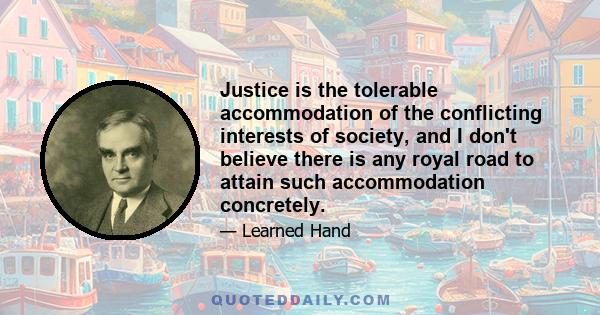 Justice is the tolerable accommodation of the conflicting interests of society, and I don't believe there is any royal road to attain such accommodation concretely.