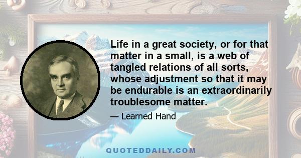 Life in a great society, or for that matter in a small, is a web of tangled relations of all sorts, whose adjustment so that it may be endurable is an extraordinarily troublesome matter.