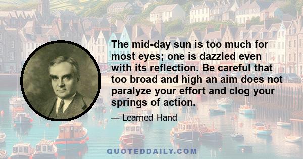 The mid-day sun is too much for most eyes; one is dazzled even with its reflection. Be careful that too broad and high an aim does not paralyze your effort and clog your springs of action.