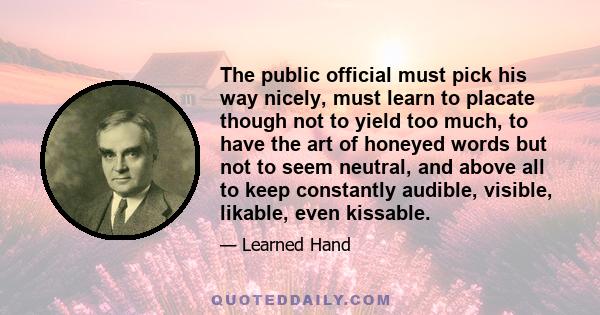 The public official must pick his way nicely, must learn to placate though not to yield too much, to have the art of honeyed words but not to seem neutral, and above all to keep constantly audible, visible, likable,