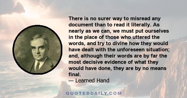 There is no surer way to misread any document than to read it literally. As nearly as we can, we must put ourselves in the place of those who uttered the words, and try to divine how they would have dealt with the