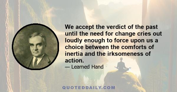 We accept the verdict of the past until the need for change cries out loudly enough to force upon us a choice between the comforts of inertia and the irksomeness of action.