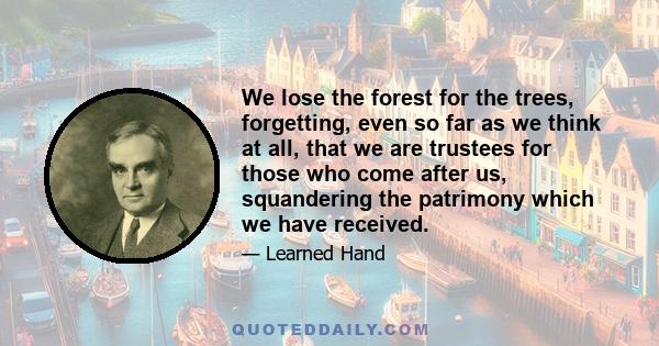 We lose the forest for the trees, forgetting, even so far as we think at all, that we are trustees for those who come after us, squandering the patrimony which we have received.