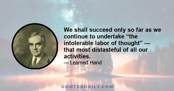 We shall succeed only so far as we continue to undertake “the intolerable labor of thought” — that most distasteful of all our activities.