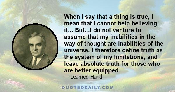 When I say that a thing is true, I mean that I cannot help believing it... But...I do not venture to assume that my inabilities in the way of thought are inabilities of the universe. I therefore define truth as the