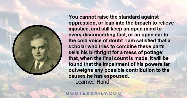 You cannot raise the standard against oppression, or leap into the breach to relieve injustice, and still keep an open mind to every disconcerting fact, or an open ear to the cold voice of doubt.