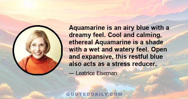 Aquamarine is an airy blue with a dreamy feel. Cool and calming, ethereal Aquamarine is a shade with a wet and watery feel. Open and expansive, this restful blue also acts as a stress reducer.