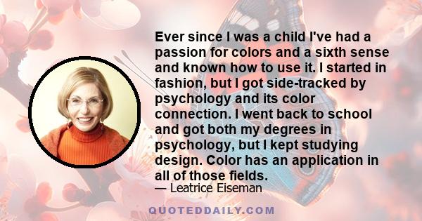 Ever since I was a child I've had a passion for colors and a sixth sense and known how to use it. I started in fashion, but I got side-tracked by psychology and its color connection. I went back to school and got both