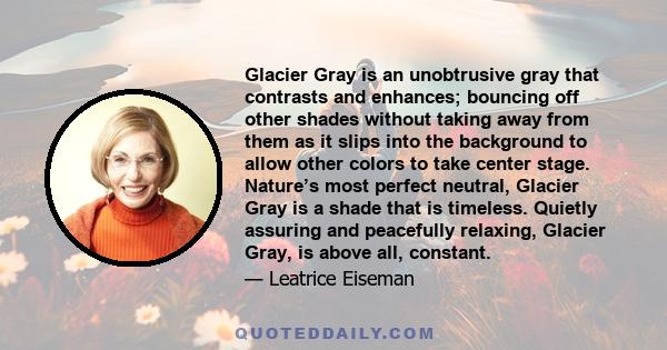 Glacier Gray is an unobtrusive gray that contrasts and enhances; bouncing off other shades without taking away from them as it slips into the background to allow other colors to take center stage. Nature’s most perfect