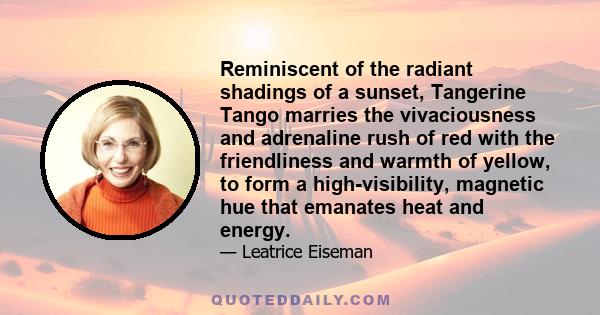 Reminiscent of the radiant shadings of a sunset, Tangerine Tango marries the vivaciousness and adrenaline rush of red with the friendliness and warmth of yellow, to form a high-visibility, magnetic hue that emanates