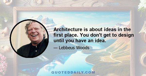 Architecture is about ideas in the first place. You don't get to design until you have an idea.