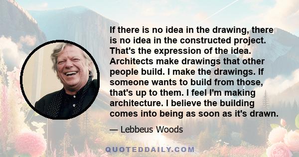 If there is no idea in the drawing, there is no idea in the constructed project. That's the expression of the idea. Architects make drawings that other people build. I make the drawings. If someone wants to build from