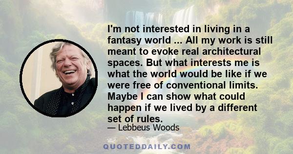 I'm not interested in living in a fantasy world ... All my work is still meant to evoke real architectural spaces. But what interests me is what the world would be like if we were free of conventional limits. Maybe I