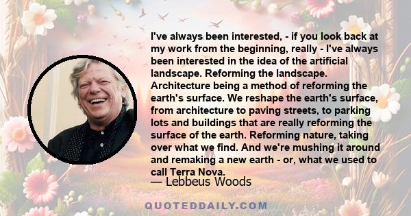 I've always been interested, - if you look back at my work from the beginning, really - I've always been interested in the idea of the artificial landscape. Reforming the landscape. Architecture being a method of