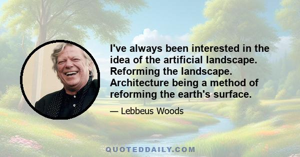 I've always been interested in the idea of the artificial landscape. Reforming the landscape. Architecture being a method of reforming the earth's surface.