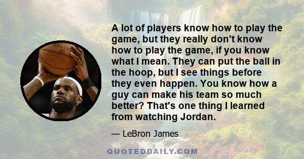 A lot of players know how to play the game, but they really don't know how to play the game, if you know what I mean. They can put the ball in the hoop, but I see things before they even happen. You know how a guy can