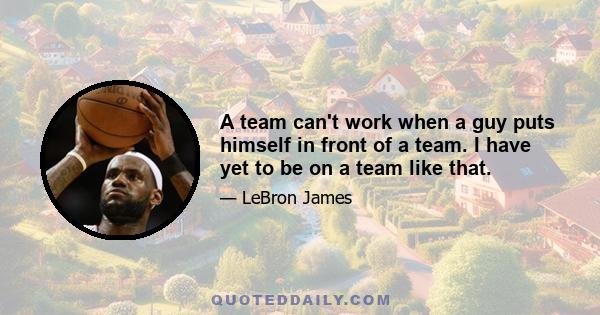 A team can't work when a guy puts himself in front of a team. I have yet to be on a team like that.