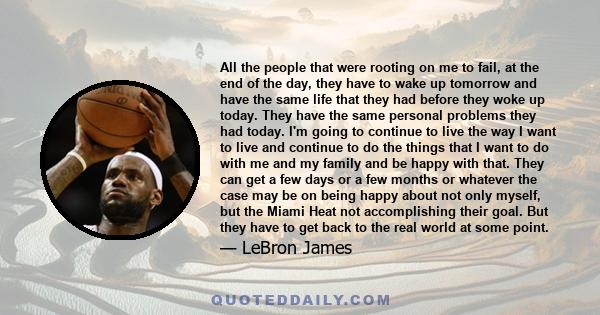 All the people that were rooting on me to fail, at the end of the day, they have to wake up tomorrow and have the same life that they had before they woke up today. They have the same personal problems they had today.