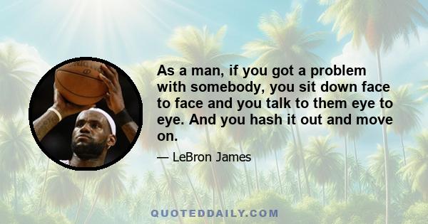 As a man, if you got a problem with somebody, you sit down face to face and you talk to them eye to eye. And you hash it out and move on.