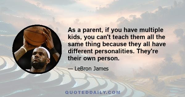 As a parent, if you have multiple kids, you can't teach them all the same thing because they all have different personalities. They're their own person.