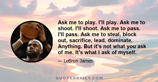 Ask me to play. I'll play. Ask me to shoot. I'll shoot. Ask me to pass. I'll pass. Ask me to steal, block out, sacrifice, lead, dominate. Anything. But it's not what you ask of me. It's what I ask of myself.