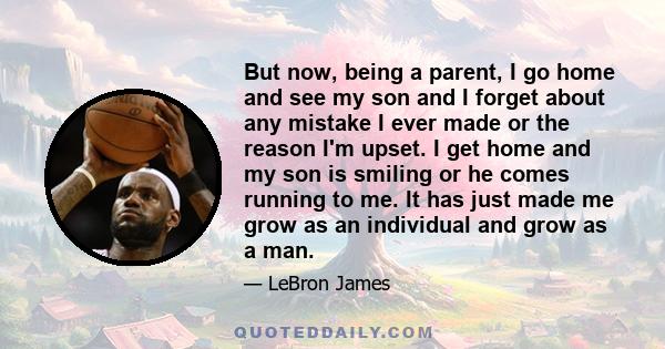 But now, being a parent, I go home and see my son and I forget about any mistake I ever made or the reason I'm upset. I get home and my son is smiling or he comes running to me. It has just made me grow as an individual 